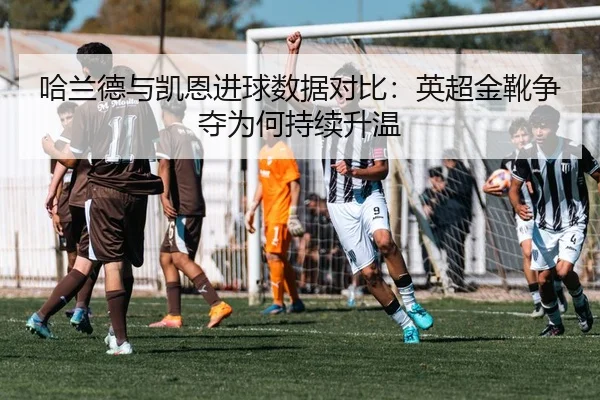 哈兰德与凯恩进球数据对比：英超金靴争夺为何持续升温